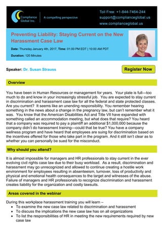 Overview
Preventing Liability: Staying Current on the New
Harassment Case Law
Date: Thursday January 4th, 2017, Time: 01:00 PM EDT | 10:00 AM PDT
Duration: 120 Minutes
Speaker: Dr. Susan Strauss
You have been in Human Resources or management for years. Your plate is full—too
much to do and know in your increasingly stressful job. You are expected to stay current
in discrimination and harassment case law for all the federal and state protected classes.
Are you current? It seems like an unending responsibility. You remember hearing
something in the news about a change in the pregnancy law, but can’t remember what it
was. You know that the American Disabilities Act and Title VII have expanded with
something called an accommodation meeting, but what does that require? You heard
that a company was required to pay a plaintiff an additional $1,000,000 because the
company didn’t do harassment training—could that be true? You have a company
wellness program and have heard that employees are suing for discrimination based on
the incentives offered for those who take part in the program. And it still isn’t clear as to
whether you can personally be sued for the misconduct.
Why should you attend?
It is almost impossible for managers and HR professionals to stay current in the ever
evolving civil rights case law due to their busy workload. As a result, discrimination and
harassment may go unrecognized and allowed to continue creating a hostile work
environment for employees resulting in absenteeism, turnover, loss of productivity and
physical and emotional health consequences to the target and witnesses of the abuse.
Failure of managers and HR professionals to recognize discrimination and harassment
creates liability for the organization and costly lawsuits.
Areas covered in the webinar
During this workplace harassment training you will learn –
 To examine the new case law related to discrimination and harassment
 To discuss the implications the new case law has on all organizations
 To list the responsibilities of HR in meeting the new requirements required by new
case law
Register Now
 