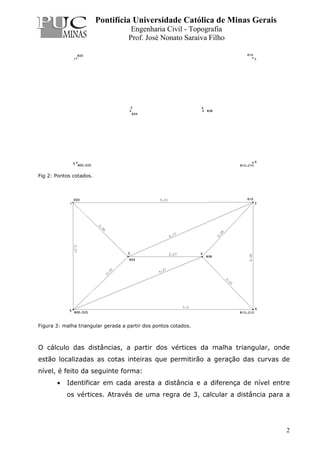 Pontifícia Universidade Católica de Minas Gerais
Engenharia Civil - Topografia
Prof. José Nonato Saraiva Filho
2
Fig 2: Pontos cotados.
Figura 3: malha triangular gerada a partir dos pontos cotados.
O cálculo das distâncias, a partir dos vértices da malha triangular, onde
estão localizadas as cotas inteiras que permitirão a geração das curvas de
nível, é feito da seguinte forma:
• Identificar em cada aresta a distância e a diferença de nível entre
os vértices. Através de uma regra de 3, calcular a distância para a
 