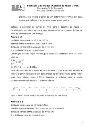 Pontifícia Universidade Católica de Minas Gerais
Engenharia Civil - Topografia
Prof. José Nonato Saraiva Filho
3
próxima cota inteira a partir de um determinado vértice. Em cada
aresta será definido o ponto onde passa a cota inteira.
Calcular e desenhar as curvas de nível para o desenho da figura 1,
considerando um plano de corte com afastamento de 1 metro (curva de
nível de um metro em um metro):
Aresta 1-2
distância linear entre os vértices: 5,51m
desnível entre os vértices: 810 – 800 = 10m
distância vertical entre as curvas de nível: 1m
d = distância entre as cotas inteiras
Construção de uma regra de três para calcular a distância entre as cotas
inteiras:
5,51 10
d 1
d=5,51/10 d=0,551m
d=0,551m é a distância entre as cotas inteiras. Como a cota dos vértices é
inteira, a partir de qualquer um deles marca-se 0,551m e neste ponto temos
uma cota inteira, mais 0,551m teremos a próxima cota e assim
sucessivamente até alcançar o próximo vértice.
Figura 4: aresta 1 e 2 com indicação dos pontos de localização das cotas inteiras.
Aresta 5 e 6
distância linear entre os vértices: 5,50m
desnível entre os vértices: 812,210 – 805,525 = 6,685m
distância vertical entre as curvas de nível: 1m
d = distância entre as cotas inteiras
 