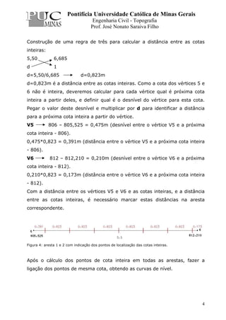 Pontifícia Universidade Católica de Minas Gerais
Engenharia Civil - Topografia
Prof. José Nonato Saraiva Filho
4
Construção de uma regra de três para calcular a distância entre as cotas
inteiras:
5,50 6,685
d 1
d=5,50/6,685 d=0,823m
d=0,823m é a distância entre as cotas inteiras. Como a cota dos vértices 5 e
6 não é inteira, deveremos calcular para cada vértice qual é próxima cota
inteira a partir deles, e definir qual é o desnível do vértice para esta cota.
Pegar o valor deste desnível e multiplicar por d para identificar a distância
para a próxima cota inteira a partir do vértice.
V5 806 – 805,525 = 0,475m (desnível entre o vértice V5 e a próxima
cota inteira - 806).
0,475*0,823 = 0,391m (distância entre o vértice V5 e a próxima cota inteira
- 806).
V6 812 – 812,210 = 0,210m (desnível entre o vértice V6 e a próxima
cota inteira - 812).
0,210*0,823 = 0,173m (distância entre o vértice V6 e a próxima cota inteira
- 812).
Com a distância entre os vértices V5 e V6 e as cotas inteiras, e a distância
entre as cotas inteiras, é necessário marcar estas distâncias na aresta
correspondente.
Figura 4: aresta 1 e 2 com indicação dos pontos de localização das cotas inteiras.
Após o cálculo dos pontos de cota inteira em todas as arestas, fazer a
ligação dos pontos de mesma cota, obtendo as curvas de nível.
 