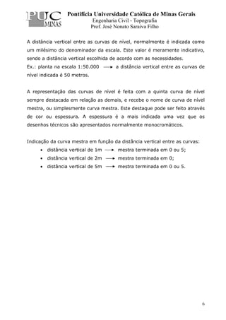 Pontifícia Universidade Católica de Minas Gerais
Engenharia Civil - Topografia
Prof. José Nonato Saraiva Filho
6
A distância vertical entre as curvas de nível, normalmente é indicada como
um milésimo do denominador da escala. Este valor é meramente indicativo,
sendo a distância vertical escolhida de acordo com as necessidades.
Ex.: planta na escala 1:50.000 a distância vertical entre as curvas de
nível indicada é 50 metros.
A representação das curvas de nível é feita com a quinta curva de nível
sempre destacada em relação as demais, e recebe o nome de curva de nível
mestra, ou simplesmente curva mestra. Este destaque pode ser feito através
de cor ou espessura. A espessura é a mais indicada uma vez que os
desenhos técnicos são apresentados normalmente monocromáticos.
Indicação da curva mestra em função da distância vertical entre as curvas:
• distância vertical de 1m mestra terminada em 0 ou 5;
• distância vertical de 2m mestra terminada em 0;
• distância vertical de 5m mestra terminada em 0 ou 5.
 
