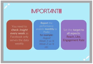 Important!!!
You need to
check Insight
every week as
Facebook only
serves the data
weekly
Report the
performance
analytic monthly to
Podio
for example:
August
Week 1: xx %
Week 2: xx %
etc.
Set the target to
all aspects:
Reach, Like,
Engagement Rate
 