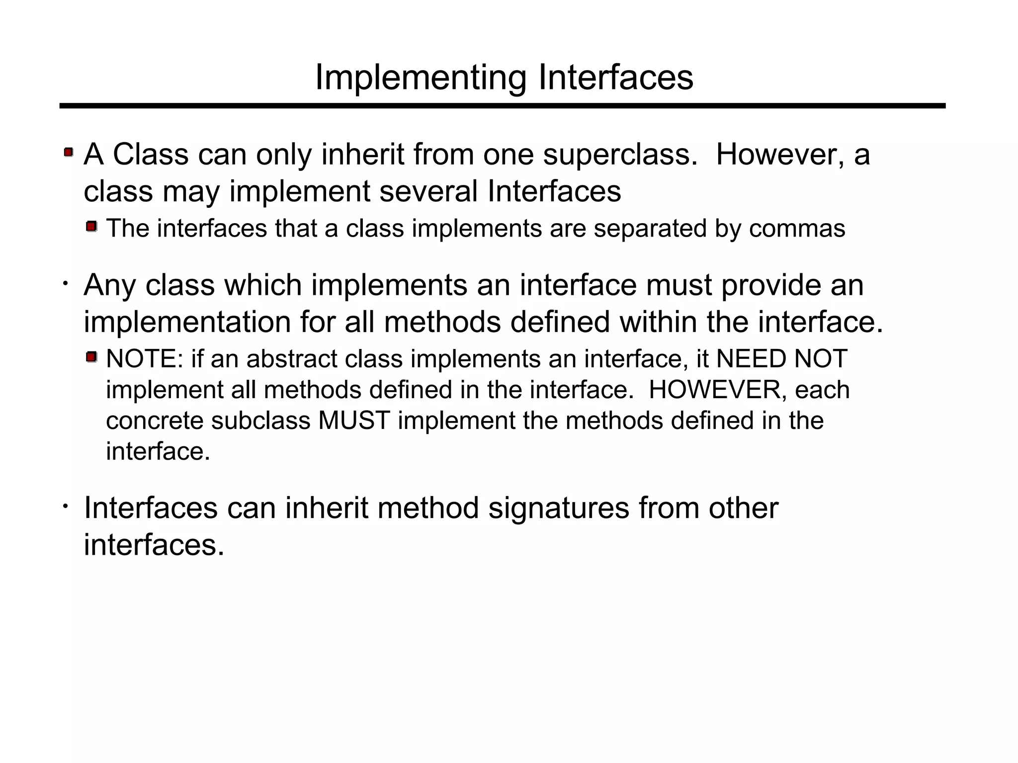 Implementing Interfaces
A Class can only inherit from one superclass. However, a
class may implement several Interfaces
The interfaces that a class implements are separated by commas
• Any class which implements an interface must provide an
implementation for all methods defined within the interface.
NOTE: if an abstract class implements an interface, it NEED NOT
implement all methods defined in the interface. HOWEVER, each
concrete subclass MUST implement the methods defined in the
interface.
• Interfaces can inherit method signatures from other
interfaces.
 
