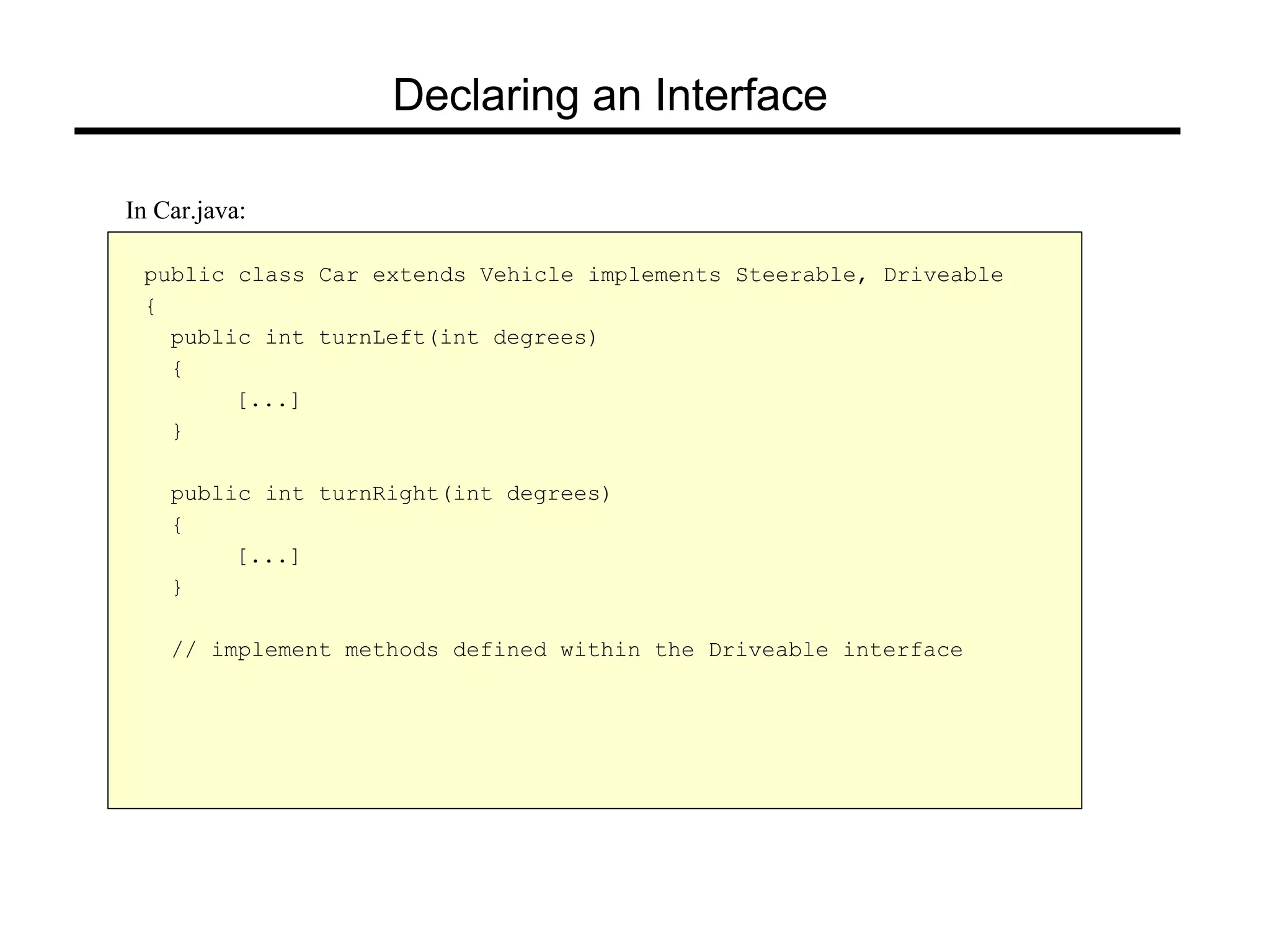 Declaring an Interface
public class Car extends Vehicle implements Steerable, Driveable
{
public int turnLeft(int degrees)
{
[...]
}
public int turnRight(int degrees)
{
[...]
}
// implement methods defined within the Driveable interface
In Car.java:
 