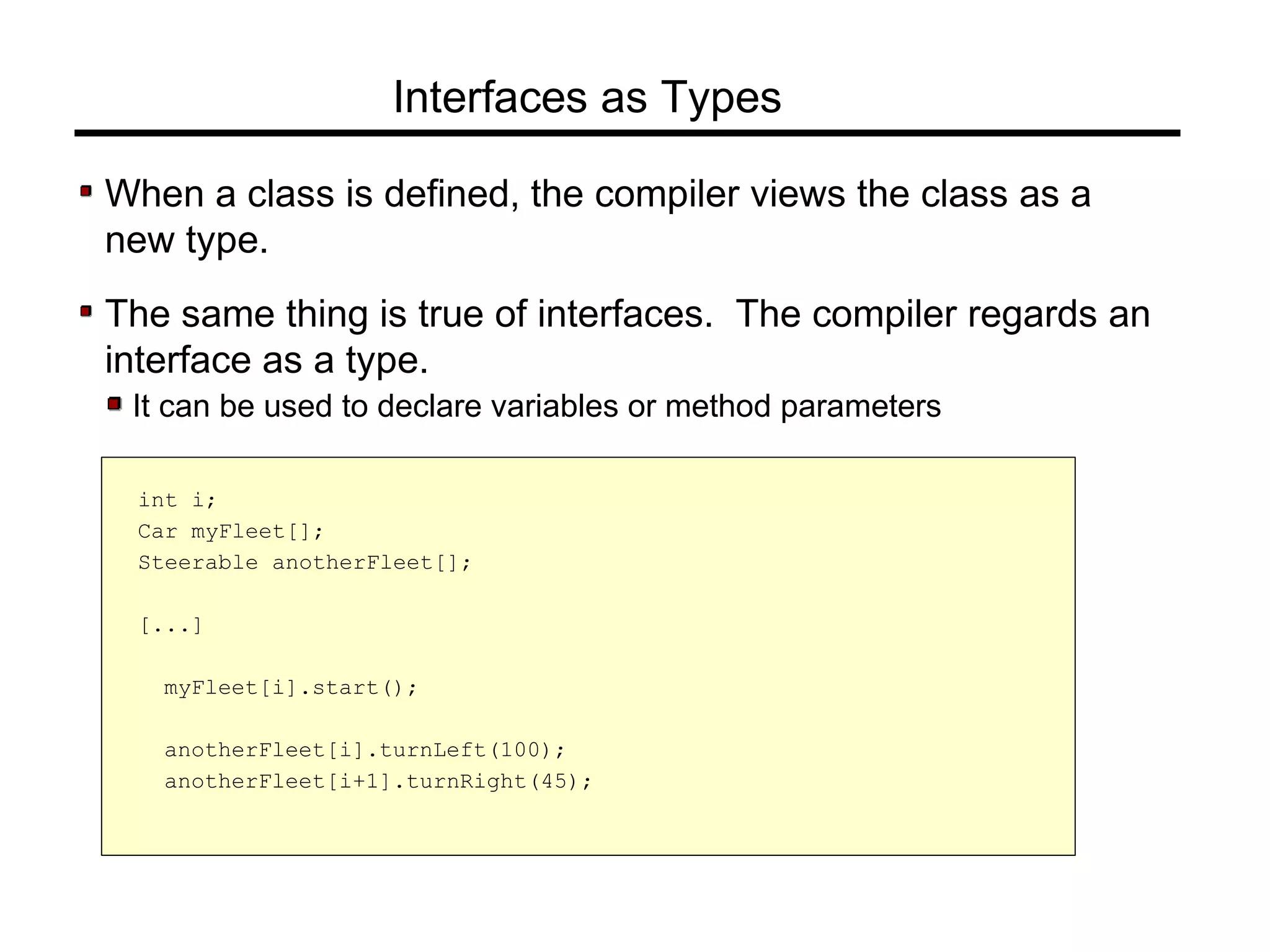 Interfaces as Types
When a class is defined, the compiler views the class as a
new type.
The same thing is true of interfaces. The compiler regards an
interface as a type.
It can be used to declare variables or method parameters
int i;
Car myFleet[];
Steerable anotherFleet[];
[...]
myFleet[i].start();
anotherFleet[i].turnLeft(100);
anotherFleet[i+1].turnRight(45);
 