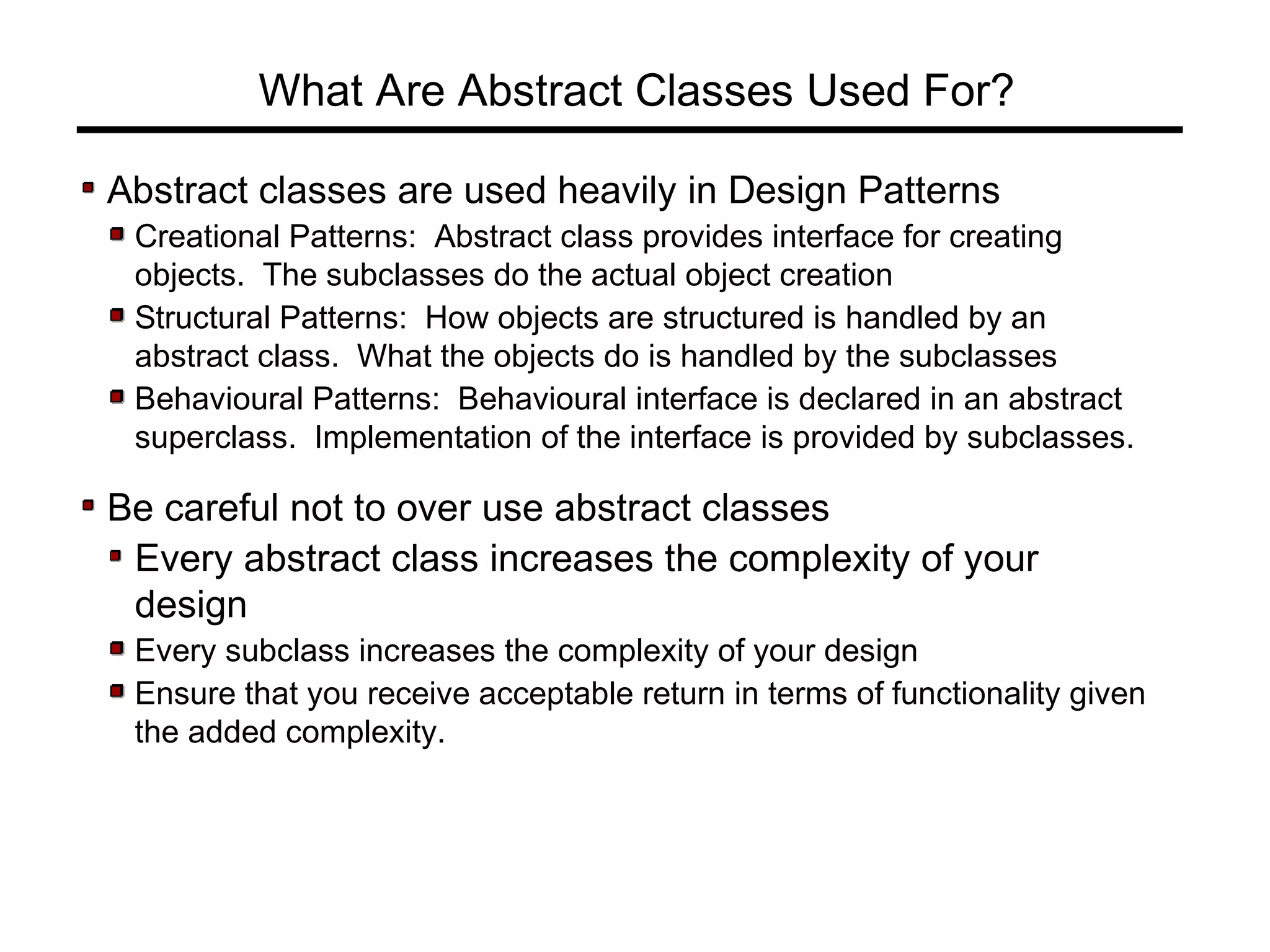 What Are Abstract Classes Used For?
Abstract classes are used heavily in Design Patterns
Creational Patterns: Abstract class provides interface for creating
objects. The subclasses do the actual object creation
Structural Patterns: How objects are structured is handled by an
abstract class. What the objects do is handled by the subclasses
Behavioural Patterns: Behavioural interface is declared in an abstract
superclass. Implementation of the interface is provided by subclasses.
Be careful not to over use abstract classes
Every abstract class increases the complexity of your
design
Every subclass increases the complexity of your design
Ensure that you receive acceptable return in terms of functionality given
the added complexity.
 