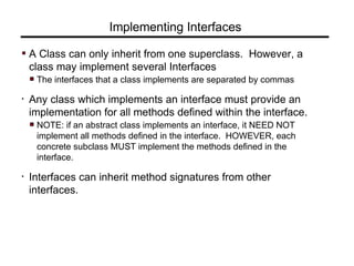 Implementing Interfaces
A Class can only inherit from one superclass. However, a
class may implement several Interfaces
The interfaces that a class implements are separated by commas
• Any class which implements an interface must provide an
implementation for all methods defined within the interface.
NOTE: if an abstract class implements an interface, it NEED NOT
implement all methods defined in the interface. HOWEVER, each
concrete subclass MUST implement the methods defined in the
interface.
• Interfaces can inherit method signatures from other
interfaces.
 