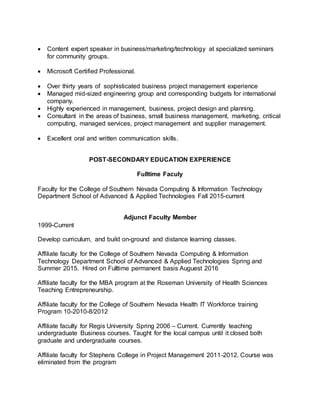  Content expert speaker in business/marketing/technology at specialized seminars
for community groups.
 Microsoft Certified Professional.
 Over thirty years of sophisticated business project management experience
 Managed mid-sized engineering group and corresponding budgets for international
company.
 Highly experienced in management, business, project design and planning.
 Consultant in the areas of business, small business management, marketing, critical
computing, managed services, project management and supplier management.
 Excellent oral and written communication skills.
POST-SECONDARY EDUCATION EXPERIENCE
Fulltime Faculy
Faculty for the College of Southern Nevada Computing & Information Technology
Department School of Advanced & Applied Technologies Fall 2015-current
Adjunct Faculty Member
1999-Current
Develop curriculum, and build on-ground and distance learning classes.
Affiliate faculty for the College of Southern Nevada Computing & Information
Technology Department School of Advanced & Applied Technologies Spring and
Summer 2015. Hired on Fulltime permanent basis Auguest 2016
Affiliate faculty for the MBA program at the Roseman University of Health Sciences
Teaching Entrepreneurship.
Affiliate faculty for the College of Southern Nevada Health IT Workforce training
Program 10-2010-8/2012
Affiliate faculty for Regis University Spring 2006 – Current. Currently teaching
undergraduate Business courses. Taught for the local campus until it closed both
graduate and undergraduate courses.
Affiliate faculty for Stephens College in Project Management 2011-2012. Course was
eliminated from the program
 