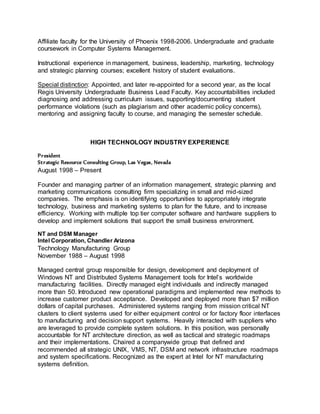 Affiliate faculty for the University of Phoenix 1998-2006. Undergraduate and graduate
coursework in Computer Systems Management.
Instructional experience in management, business, leadership, marketing, technology
and strategic planning courses; excellent history of student evaluations.
Special distinction: Appointed, and later re-appointed for a second year, as the local
Regis University Undergraduate Business Lead Faculty. Key accountabilities included
diagnosing and addressing curriculum issues, supporting/documenting student
performance violations (such as plagiarism and other academic policy concerns),
mentoring and assigning faculty to course, and managing the semester schedule.
HIGH TECHNOLOGY INDUSTRY EXPERIENCE
President
Strategic Resource Consulting Group, Las Vegas, Nevada
August 1998 – Present
Founder and managing partner of an information management, strategic planning and
marketing communications consulting firm specializing in small and mid-sized
companies. The emphasis is on identifying opportunities to appropriately integrate
technology, business and marketing systems to plan for the future, and to increase
efficiency. Working with multiple top tier computer software and hardware suppliers to
develop and implement solutions that support the small business environment.
NT and DSM Manager
Intel Corporation, Chandler Arizona
Technology Manufacturing Group
November 1988 – August 1998
Managed central group responsible for design, development and deployment of
Windows NT and Distributed Systems Management tools for Intel’s worldwide
manufacturing facilities. Directly managed eight individuals and indirectly managed
more than 50. Introduced new operational paradigms and implemented new methods to
increase customer product acceptance. Developed and deployed more than $7 million
dollars of capital purchases. Administered systems ranging from mission critical NT
clusters to client systems used for either equipment control or for factory floor interfaces
to manufacturing and decision support systems. Heavily interacted with suppliers who
are leveraged to provide complete system solutions. In this position, was personally
accountable for NT architecture direction, as well as tactical and strategic roadmaps
and their implementations. Chaired a companywide group that defined and
recommended all strategic UNIX, VMS, NT, DSM and network infrastructure roadmaps
and system specifications. Recognized as the expert at Intel for NT manufacturing
systems definition.
 