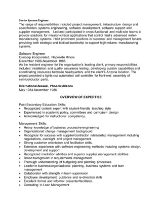 Senior Systems Engineer
The range of responsibilities included project management, infrastructure design and
specification, systems engineering, software development, software support and
supplier management. Led and participated in cross-functional and multi-site teams to
provide solutions for mission-critical applications that control Intel’s advanced wafer-
manufacturing systems. Held prominent positions in customer and management forums
providing both strategic and tactical leadership to support high-volume manufacturing
systems.
Software Engineer
Cimcorp Incorporated, Naperville Illinois
December 1986-November 1988
As the resident engineer for the organization's leading client, primary responsibilities
included installation and quality assurance testing, developing custom capabilities and
coordinating resources between headquarters and the client’s Arizona location. The
project provided a lights-out automated cell controller for front-end assembly of
semiconductor parts.
International Anasazi, Phoenix Arizona
May 1984-November 1986
OVERVIEW OF EXPERTISE
Post-Secondary Education Skills:
 Recognized content expert with student-friendly teaching style
 Experienced in academic policy, committees and curriculum design
 Acknowledged for instructional competency.
Management Skills:
 Heavy knowledge of business process/re-engineering
 Organizational change management background
 Recognize for success with supplier/contractor relationship management including
negotiations, oversight and project management
 Strong customer orientation and facilitation skills.
 Extensive experience with software engineering methods including systems design,
development and support
 Recognized mediation abilities and superior supplier management abilities
 Broad background in requirements management
 Thorough understanding of budgeting and planning processes
 Leader in business/organizational planning, business systems and lean
management
 Collaborator with strength in team supervision
 Employee development, guidance and re-direction skills
 Excellent formal and informal presenter/facilitator.
 Consulting in Lean Management
 