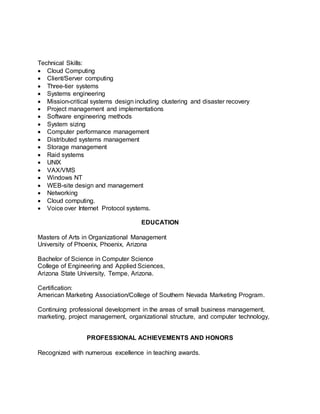 Technical Skills:
 Cloud Computing
 Client/Server computing
 Three-tier systems
 Systems engineering
 Mission-critical systems design including clustering and disaster recovery
 Project management and implementations
 Software engineering methods
 System sizing
 Computer performance management
 Distributed systems management
 Storage management
 Raid systems
 UNIX
 VAX/VMS
 Windows NT
 WEB-site design and management
 Networking
 Cloud computing.
 Voice over Internet Protocol systems.
EDUCATION
Masters of Arts in Organizational Management
University of Phoenix, Phoenix, Arizona
Bachelor of Science in Computer Science
College of Engineering and Applied Sciences,
Arizona State University, Tempe, Arizona.
Certification:
American Marketing Association/College of Southern Nevada Marketing Program.
Continuing professional development in the areas of small business management,
marketing, project management, organizational structure, and computer technology,
PROFESSIONAL ACHIEVEMENTS AND HONORS
Recognized with numerous excellence in teaching awards.
 