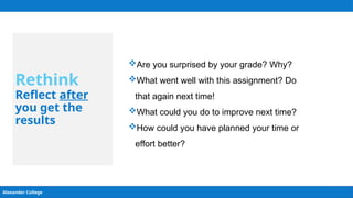 Alexander College
Rethink
Reflect after
you get the
results
Are you surprised by your grade? Why?
What went well with this assignment? Do
that again next time!
What could you do to improve next time?
How could you have planned your time or
effort better?
 