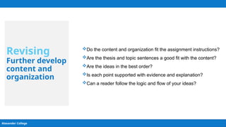 Alexander College
Revising
Further develop
content and
organization
Do the content and organization fit the assignment instructions?
Are the thesis and topic sentences a good fit with the content?
Are the ideas in the best order?
Is each point supported with evidence and explanation?
Can a reader follow the logic and flow of your ideas?
 