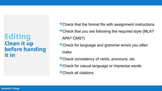 Alexander College
Editing
Clean it up
before handing
it in
Check that the format fits with assignment instructions
Check that you are following the required style (MLA?
APA? CMS?)
Check for language and grammar errors you often
make
Check consistency of verbs, pronouns, etc
Check for casual language or imprecise words
Check all citations
 