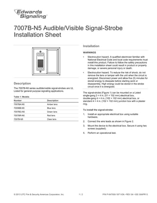 © 2013 UTC Fire & Security Americas Corporation, Inc. 1 / 2 P/N P-047550-1871-EN • REV 04 • ISS 30APR13
7007B-N5 Audible/Visible Signal-Strobe
Installation Sheet
Description
The 7007B-N5 series audible/visible signal-strobes are UL
Listed for general purpose signaling applications.
Table 1: Models
Number Description
7007BA-N5 Amber lens
7005BB-N5 Blue lens
7007BG-N5 Green lens
7007BR-N5 Red lens
7007B-N5 Clear lens
Installation
WARNINGS
• Electrocution hazard. A qualified electrician familiar with
National Electrical Code and local code requirements must
install this product. Failure to follow the safety precautions
in this installation sheet could result in product or property
damage, or severe personal injury or death.
• Electrocution hazard. To reduce the risk of shock, do not
remove the lens or tamper with the unit when the circuit is
energized. Disconnect power and allow five (5) minutes for
stored energy to dissipate before starting work or
disassembly. High energy could be stored in the strobe
circuit once it is energized.
The signal-strobe (Figure 1) can be mounted on a Listed
single-gang 2 × 4 in. (51 × 102 mm) electrical box,
double-gang 4 × 4 in. (102 × 102 mm) electrical box, or
standard 4 × 4 in. (102 × 102 mm) junction box with a plaster
ring.
To install the signal-strobe:
1. Install an appropriate electrical box using suitable
hardware.
2. Connect the wire leads as shown in Figure 2.
3. Mount the device to the electrical box. Secure it using two
screws (supplied).
4. Perform an operational test.
 