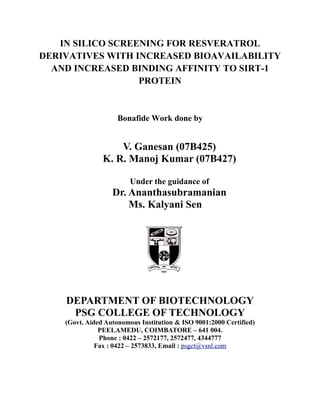 IN SILICO SCREENING FOR RESVERATROL
DERIVATIVES WITH INCREASED BIOAVAILABILITY
AND INCREASED BINDING AFFINITY TO SIRT-1
PROTEIN
Bonafide Work done by
V. Ganesan (07B425)
K. R. Manoj Kumar (07B427)
Under the guidance of
Dr. Ananthasubramanian
Ms. Kalyani Sen
DEPARTMENT OF BIOTECHNOLOGY
PSG COLLEGE OF TECHNOLOGY
(Govt. Aided Autonomous Institution & ISO 9001:2000 Certified)
PEELAMEDU, COIMBATORE – 641 004.
Phone : 0422 – 2572177, 2572477, 4344777
Fax : 0422 – 2573833, Email : psgct@vsnl.com
 