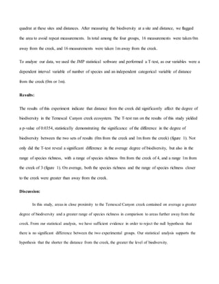 quadrat at these sites and distances. After measuring the biodiversity at a site and distance, we flagged
the area to avoid repeat measurements. In total among the four groups, 16 measurements were taken 0m
away from the creek, and 16 measurements were taken 1m away from the creek.
To analyze our data, we used the JMP statistical software and performed a T-test, as our variables were a
dependent interval variable of number of species and an independent categorical variable of distance
from the creek (0m or 1m).
Results:
The results of this experiment indicate that distance from the creek did significantly affect the degree of
biodiversity in the Temescal Canyon creek ecosystem. The T-test ran on the results of this study yielded
a p-value of 0.0354, statistically demonstrating the significance of the difference in the degree of
biodiversity between the two sets of results (0m from the creek and 1m from the creek) (figure 1). Not
only did the T-test reveal a significant difference in the average degree of biodiversity, but also in the
range of species richness, with a range of species richness 0m from the creek of 4, and a range 1m from
the creek of 3 (figure 1). On average, both the species richness and the range of species richness closer
to the creek were greater than away from the creek.
Discussion:
In this study, areas in close proximity to the Temescal Canyon creek contained on average a greater
degree of biodiversity and a greater range of species richness in comparison to areas further away from the
creek. From our statistical analysis, we have sufficient evidence in order to reject the null hypothesis that
there is no significant difference between the two experimental groups. Our statistical analysis supports the
hypothesis that the shorter the distance from the creek, the greater the level of biodiversity.
 