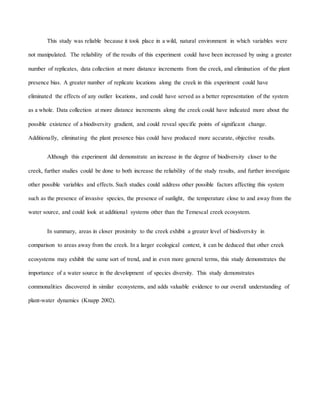 This study was reliable because it took place in a wild, natural environment in which variables were
not manipulated. The reliability of the results of this experiment could have been increased by using a greater
number of replicates, data collection at more distance increments from the creek, and elimination of the plant
presence bias. A greater number of replicate locations along the creek in this experiment could have
eliminated the effects of any outlier locations, and could have served as a better representation of the system
as a whole. Data collection at more distance increments along the creek could have indicated more about the
possible existence of a biodiversity gradient, and could reveal specific points of significant change.
Additionally, eliminating the plant presence bias could have produced more accurate, objective results.
Although this experiment did demonstrate an increase in the degree of biodiversity closer to the
creek, further studies could be done to both increase the reliability of the study results, and further investigate
other possible variables and effects. Such studies could address other possible factors affecting this system
such as the presence of invasive species, the presence of sunlight, the temperature close to and away from the
water source, and could look at additional systems other than the Temescal creek ecosystem.
In summary, areas in closer proximity to the creek exhibit a greater level of biodiversity in
comparison to areas away from the creek. In a larger ecological context, it can be deduced that other creek
ecosystems may exhibit the same sort of trend, and in even more general terms, this study demonstrates the
importance of a water source in the development of species diversity. This study demonstrates
commonalities discovered in similar ecosystems, and adds valuable evidence to our overall understanding of
plant-water dynamics (Knapp 2002).
 
