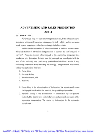 ADVERTISING AND SALES PROMOTION
UNIT – I
INTRODUCTION
Adverting is only one element of the promotion mix, but it often considered
prominent in the overall marketing mix design. Its high visibility and pervasiveness
made it as an important social and encomia topic in Indian society.
Promotion may be defined as “the co-ordination of all seller initiated efforts
to set up channels of information and persuasion to facilitate the scale of a good or
service.” Promotion is most often intended to be a supporting component in a
marketing mix. Promotion decision must be integrated and co-ordinated with the
rest of the marketing mix, particularly product/brand decisions, so that it may
effectively support an entire marketing mix strategy. The promotion mix consists
of four basic elements. They are:1. Advertising
2. Personal Selling
3. Sales Promotion, and
4. Publicity

1. Advertising is the dissemination of information by non-personal means
through paid media where the source is the sponsoring organization.
2. Personal selling is the dissemination of information by non-personal
methods, like face-to-face, contacts between audience and employees of the
sponsoring organization. The source of information is the sponsoring
organization.

1

AcroPDF - A Quality PDF Writer and PDF Converter to create PDF files. To remove the line, buy a license.

 
