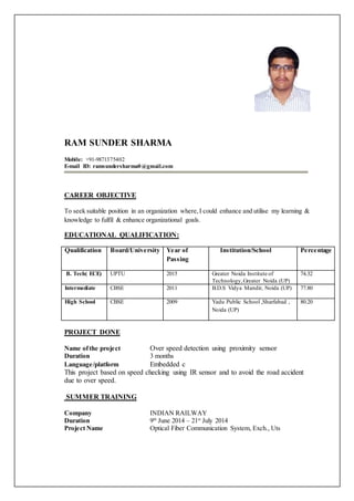 RAM SUNDER SHARMA
Mobile: +91-9871375402
E-mail ID: ramsundersharma0@gmail.com
CAREER OBJECTIVE
To seek suitable position in an organization where,I could enhance and utilise my learning &
knowledge to fulfil & enhance organizational goals.
EDUCATIONAL QUALIFICATION:
Qualification Board/University Year of
Passing
Institution/School Percentage
B. Tech( ECE) UPTU 2015 Greater Noida Institute of
Technology,Greater Noida (UP)
74.32
Intermediate CBSE 2011 B.D.S Vidya Mandir, Noida (UP) 77.80
High School CBSE 2009 Yadu Public School ,Sharfabad ,
Noida (UP)
80.20
PROJECT DONE
Name ofthe project Over speed detection using proximity sensor
Duration 3 months
Language/platform Embedded c
This project based on speed checking using IR sensor and to avoid the road accident
due to over speed.
SUMMER TRAINING
Company INDIAN RAILWAY
Duration 9th
June 2014 – 21st
July 2014
Project Name Optical Fiber Communication System, Exch., Uts
 