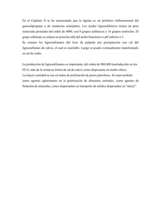 En el Capítulo II se ha mencionado que la lignine es un polímero tridimensional del
guaicailpropano o de sustancias semejantes. Los ácidos lignosulfónicos tienen un peso
molecular promedio del orden de 4000, con 8 grupos sulfónicos y 16 grupos metóxilos. El
grupo sulfonato se enlaza en posición alfa del anillo bencénico a pH inferior a 5.
Se extraen los lignosulfonatos del licor de pulpado por precipitación con cal del
lignosulfonato de calcio, el cual es insoluble. Luego se puede eventualmente transformarlo
en sal de sodio.
La producción de lignosulfonatos es importante, del orden de 800.000 toneladas/año en los
EUA, más de la mitad en forma de sal de calcio como dispersante en medio oléico.
La mayor cantidad se usa en lodos de perforación de pozos petroleros. Se usan también
como agentes aglutinantes en la peletización de alimentos animales, como agentes de
flotación de minerales, como dispersantes en transporte de sólidos dispersados en "slurry".
 