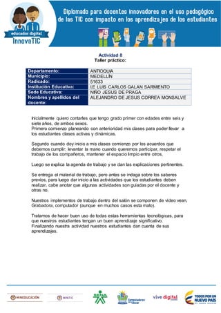 Actividad 8
Taller práctico:
Departamento: ANTIOQUIA
Municipio: MEDELLÍN
Radicado: 51633
Institución Educativa: I.E LUIS CARLOS GALAN SARMIENTO
Sede Educativa: NIÑO JESUS DE PRAGA
Nombres y apellidos del
docente:
ALEJANDRO DE JESUS CORREA MONSALVE
Inicialmente quiero contarles que tengo grado primer con edades entre seis y
siete años, de ambos sexos.
Primero comienzo planeando con anterioridad mis clases para poder llevar a
los estudiantes clases activas y dinámicas.
Segundo cuando doy inicio a mis clases comienzo por los acuerdos que
debemos cumplir: levantar la mano cuando queremos participar, respetar el
trabajo de los compañeros, mantener el espacio limpio entre otros.
Luego se explica la agenda de trabajo y se dan las explicaciones pertinentes.
Se entrega el material de trabajo, pero antes se indaga sobre los saberes
previos, para luego dar inicio a las actividades que los estudiantes deben
realizar, cabe anotar que algunas actividades son guiadas por el docente y
otras no.
Nuestros implementos de trabajo dentro del salón se componen de video vean,
Grabadora, computador (aunque en muchos casos esta malo).
Tratamos de hacer buen uso de todas estas herramientas tecnológicas, para
que nuestros estudiantes tengan un buen aprendizaje significativo.
Finalizando nuestra actividad nuestros estudiantes dan cuenta de sus
aprendizajes.