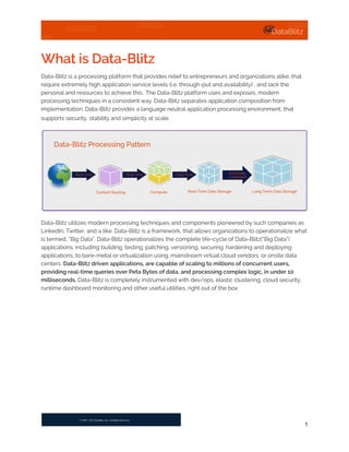 What is Data-Blitz
Data-Blitz is a processing platform that provides relief to entrepreneurs and organizations alike, that
require extremely high application service levels (i.e. through-put and availability) , and lack the
personal and resources to achieve this.. The Data-Blitz platform uses and exposes, modern
processing techniques in a consistent way. Data-Blitz separates application composition from
implementation. Data-Blitz provides a language neutral application processing environment, that
supports security, stability and simplicity at scale.
Data-Blitz utilizes modern processing techniques and components pioneered by such companies as
LinkedIn, Twitter, and a like. Data-Blitz is a framework, that allows organizations to operationalize what
is termed, “Big Data”. Data-Blitz operationalizes the complete life-cycle of Data-Blitz(“Big Data”)
applications, including building, testing, patching, versioning, securing, hardening and deploying
applications; to bare-metal or virtualization using, mainstream virtual cloud vendors, or onsite data
centers. Data-Blitz driven applications, are capable of scaling to millions of concurrent users,
providing real-time queries over Peta Bytes of data, and processing complex logic, in under 10
milliseconds. Data-Blitz is completely instrumented with dev/ops, elastic clustering, cloud security,
runtime dashboard monitoring and other useful utilities, right out of the box.
1
Content Routing
Eventually
Consistent
Real-Time
Data-Blitz Processing Pattern
Real-Time Real-Time
Compute Real-Time Data Storage Long Term Data Storage
 