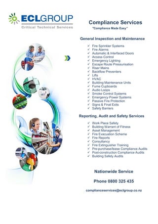 Compliance Services
“Compliance Made Easy”
General Inspection and Maintenance
 Fire Sprinkler Systems
 Fire Alarms
 Automatic & Interfaced Doors
 Access Control
 Emergency Lighting
 Escape Route Pressurisation
 Riser Mains
 Backflow Preventers
 Lifts
 HVAC
 Building Maintenance Units
 Fume Cupboards
 Audio Loops
 Smoke Control Systems
 Emergency Power Systems
 Passive Fire Protection
 Signs & Final Exits
 Safety Barriers
Reporting, Audit and Safety Services
 Work Place Safety
 Building Warrant of Fitness
 Asset Management
 Fire Evacuation Scheme
 Fire Reports
 Consultancy
 Fire Extinguisher Training
 Pre-purchase/lease Compliance Audits
 Post-construction Compliance Audits
 Building Safety Audits
Nationwide Service
Phone 0800 325 435
complianceservices@eclgroup.co.nz
 