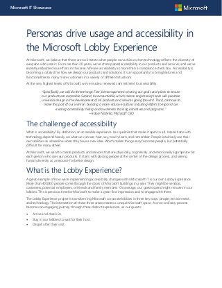 Microsoft IT Showcase
Personas drive usage and accessibility in
the Microsoft Lobby Experience
At Microsoft, we believe that there are no limits to what people can achieve when technology reflects the diversity of
everyone who uses it. For more than 20 years, we’ve championed accessibility in our products and services, and we’ve
recently redoubled our efforts in this area. We see accessibility as more than a compliancecheck box. Accessibility is
becoming a catalyst for how we design our products and solutions. It’s an opportunity to bring features and
functionalities to many more customers in a variety of different situations.
At the very highest levels of Microsoft, we’ve made a renewed commitment to accessibility.
“Specifically, we will do three things: First, be transparent in sharing our goals and plans to ensure
our products are accessible. Second, be accountable, which means engineering leads will prioritize
universal design in the development of all products and services going forward. Third, continue to
make this part of our work on building a more inclusive culture, including efforts to expand our
existing accessibility hiring and awareness training initiatives and programs.”
—Satya Nadella, Microsoft CEO
The challenge of accessibility
What is accessibility? By definition, an accessible experience has qualities that make it open to all. Interactions with
technology depend heavily on what we can see, hear, say, touch, learn, and remember. People intuitively use their
own abilities as a baseline when they have a new idea. Which makes things easy for some people, but potentially
difficult for many others.
At Microsoft, we want to create products and services that are physically, cognitively, and emotionally appropriate for
each person who uses our products. It starts with placing people at the center of the design process, and seeing
human diversity as a resource for better design.
What is the Lobby Experience?
A great example of how we’re implementing accessibility changes within Microsoft IT is our own Lobby Experience.
More than 400,000 people come through the doors of Microsoft buildings in a year. They might be vendors,
customers, potential employees, or friends and family members. On average, our guests spend eight minutes in our
lobbies. This is precious time for Microsoft to make a great first impression and to engage with them.
The Lobby Experience project is transforming Microsoft corporate lobbies in three key ways: people, environment,
and technology. The intersection of these three areas creates a unique Microsoft space. A once-ordinary process
becomes an engaging journey through three distinct experiences, as our guests:
 Arrive and check-in.
 Stay in our lobbies to wait for their host.
 Depart after their visit.
 