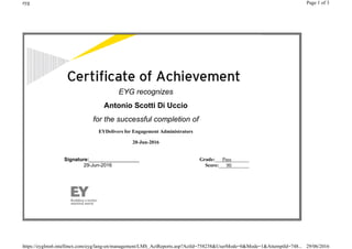 EYG recognizes
Antonio Scotti Di Uccio
for the successful completion of
EYDelivers for Engagement Administrators
20-Jun-2016
Signature:__________________
29-Jun-2016
Grade:___Pass_______
Score:___90_______
Page 1 of 3eyg
29/06/2016https://eyglms6.intellinex.com/eyg/lang-en/management/LMS_ActReports.asp?ActId=758238&UserMode=0&Mode=1&AttemptId=748...
 