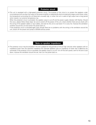 Protector circuit
• This unit is equipped with a high-speed protection circuit. The purpose of this circuit is to protect the speakers under
  circumstances such as when the output of the power amplifier is inadvertently short-circuited and a large current flows, when
  the temperature surrounding the unit becomes unusually high, or when the unit is used at high output over a long period
  which results in an extreme temperature rise.
  When the protection circuit is activated, the speaker output is cut off and the power supply indicator LED flashes. Should
  this occur, please follow these steps: be sure to switch off the power of this unit, check whether there are any faults with
  the wiring of the speaker cables or input cables, and wait for the unit to cool down if it is very hot. Improve the ventilation
  condition around the unit and switch the power back on.
  If the protection circuit is activated again even though there are no problems with the wiring or the ventilation around the
  unit, switch off the power and contact a DENON service center.




                                             Note on speaker impedance
• The protector circuit may be activated if the set is played for long periods of time at high volumes when speakers with an
  impedance lower than the specified impedance (for example speakers with an impedance of lower than 4 Ω/ohms) are
  connected. If the protector circuit is activated, the speaker output is cut off. Turn off the set’s power, wait for the set to cool
  down, improve the ventilation around the set, then turn the power back on.




                                                                                                                                        13
 