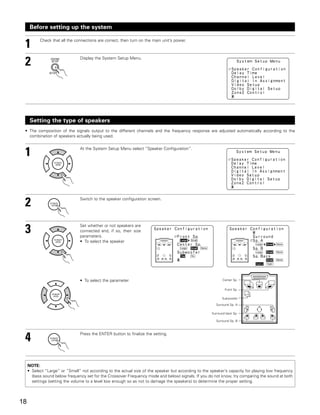 Before setting up the system


 1         Check that all the connections are correct, then turn on the main unit’s power.




 2                              Display the System Setup Menu.




      Setting the type of speakers
 • The composition of the signals output to the different channels and the frequency response are adjusted automatically according to the
   combination of speakers actually being used.



 1                              At the System Setup Menu select “Speaker Configuration”.




 2                              Switch to the speaker configuration screen.




 3                              Set whether or not speakers are
                                connected and, if so, their size
                                parameters.
                                • To select the speaker




                                • To select the parameter                                                     Center Sp.


                                                                                                               Front Sp.

                                                                                                             Subwoofer

                                                                                                         Surround Sp. A

                                                                                                       Surround back Sp.

                                                                                                         Surround Sp. B




 4                              Press the ENTER button to finalize the setting.




     NOTE:
     • Select “Large” or “Small” not according to the actual size of the speaker but according to the speaker’s capacity for playing low frequency
       (bass sound below frequency set for the Crossover Frequency mode and below) signals. If you do not know, try comparing the sound at both
       settings (setting the volume to a level low enough so as not to damage the speakers) to determine the proper setting.




18
 
