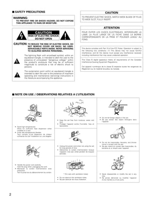 2 SAFETY PRECAUTIONS                                                                                                   CAUTION
                                                                                              TO PREVENT ELECTRIC SHOCK, MATCH WIDE BLADE OF PLUG
    WARNING:                                                                                  TO WIDE SLOT, FULLY INSERT.
      TO PREVENT FIRE OR SHOCK HAZARD, DO NOT EXPOSE
      THIS APPLIANCE TO RAIN OR MOISTURE.

                                                                                                                         ATTENTION
                                 CAUTION                                                      POUR ÉVITER LES CHOCS ÉLECTRIQUES, INTERODUIRE LA
                                                                                              LAME LA PLUS LARGE DE LA FICHE DANS LA BORNE
                       RISK OF ELECTRIC SHOCK                                                 CORRESPONDANTE DE LA PRISE ET POUSSER JUSQU’ AU
                            DO NOT OPEN                                                       FOND.

    CAUTION: TO REDUCE THE RISK OF ELECTRIC SHOCK, DO
                       NOT REMOVE COVER (OR BACK). NO USER-
                       SERVICEABLE PARTS INSIDE. REFER SERVICING                              This device complies with Part 15 of the FCC Rules. Operation is subject to
                       TO QUALIFIED SERVICE PERSONNEL.                                        the following two conditions: (1) This device may not cause harmful
                                                                                              interference, and (2) this device must accept any interference received,
                  The lightning flash with arrowhead symbol, within an                        including interference that may cause undesired operation.
                  equilateral triangle, is intended to alert the user to the
                  presence of uninsulated “dangerous voltage” within                          This Class B digital apparatus meets all requirements of the Canadian
                  the product’s enclosure that may be of sufficient                           Interference-Causing Equipment Regulations.
                  magnitude to constitute a risk of electric shock to
                  persons.                                                                    Cet appareil numérique de la classe B respecte toutes les exigences du
                                                                                              Règlement sur le matériel brouilleur du Canada.
                  The exclamation point within an equilateral triangle is
                  intended to alert the user to the presence of important
                  operating and maintenance (servicing) instructions in
                  the literature accompanying the appliance.




    2 NOTE ON USE / OBSERVATIONS RELATIVES A L’UTILISATION




                                                                                                                    • Do not let foreign objects in the set.
                                                            • Keep the set free from moisture, water, and           • Ne pas laisser des objets étrangers dans
                                                              dust.                                                   l’appareil.
                                                            • Protéger l’appareil contre l’humidité, l’eau et
                                                              lapoussière.
     • Avoid high temperatures.
       Allow for sufficient heat dispersion when
       installed on a rack.
     • Eviter des températures élevées
       Tenir compte d’une dispersion de chaleur
       suffisante lors de l’installation sur une étagère.


                                                                                                                    • Do not let insecticides, benzene, and thinner
                                                                                                                      come in contact with the set.
                                                            • Unplug the power cord when not using the set          • Ne pas mettre en contact des insecticides, du
                                                              for long periods of time.                               benzène et un diluant avec l’appareil.
                                                            • Débrancher le cordon d’alimentation lorsque
                                                              l’appareil n’est pas utilisé pendant de longues
                                                              périodes.




     • Handle the power cord carefully.
       Hold the plug when unplugging the cord.
     • Manipuler le cordon d’alimentation avec
       précaution.
       Tenir la prise lors du débranchement du cordon.
                                                                    * (For sets with ventilation holes)             • Never disassemble or modify the set in any
                                                                                                                      way.
                                                            • Do not obstruct the ventilation holes.                • Ne jamais démonter ou modifier l’appareil
                                                            • Ne pas obstruer les trous d’aération.                   d’une manière ou d’une autre.




2
 