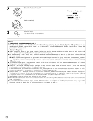 2                               Select the “Subwoofer Mode”.




                                 Select the setting.




 3                               Enter the setting.
                                 The System Setup Menu reappears.




     NOTES:
     — Assignment of low frequency signal range —
     • The only signals produced from the subwoofer channel are LFE signals (during playback of Dolby Digital or DTS signals) and the low
       frequency signal range of channels set to “SMALL” in the setup menu. The low frequency signal range of channels set to “LARGE” are
       produced from those channels.
     — Crossover Frequency —
     • When “Subwoofer” is set to “Yes” at the “Speaker Configuration Setting”, set the frequency (Hz) below which the bass sound of the
       various speakers is to be output from the subwoofer (the crossover frequency).
     • For speakers set to “Small”, sound with a frequency below the crossover frequency is cut, and the cut bass sound is output from the
       subwoofer instead.
       NOTE: For ordinary speaker systems, we recommend setting the crossover frequency to 80 Hz. When using small speakers, however,
              setting the crossover frequency to a high frequency may improve frequency response for frequencies near the crossover frequency.
     — Subwoofer mode —
     • The subwoofer mode setting is only valid when “LARGE” is set for the front speakers and “YES” is set for the subwoofer in the “Speaker
       Configuration” settings (see page 18).
     • When the “LFE+MAIN” playback mode is selected, the low frequency signal range of channels set to “LARGE” are produced
       simultaneously from those channels and the subwoofer channel.
       In this playback mode, the low frequency range expand more uniformly through the room, but depending on the size and shape of the room,
       interference may result in a decrease of the actual volume of the low frequency range.
     • Selection of the “LFE ” play mode will play the low frequency signal range of the channel selected with “LARGE” from that channel only.
       Therefore, the low frequency signal range that are played from the subwoofer channel are only the low frequency signal range of LFE (only
       during Dolby Digital or DTS signal playback) and the channel specified as “SMALL” in the setup menu.
     • Select the play mode that provides bass reproduction with quantity.
     • When the subwoofer is set to “Yes”, bass sound is output from the subwoofer regardless of the subwoofer mode setting in surround modes
       other than Dolby/DTS.
     • In surround modes other than Dolby Digital and DTS, if the subwoofer is set to “YES”, the low frequency portion is always output to the
       subwoofer channel. For details, refer to “Surround Modes and Parameters” on page 67.




20
 