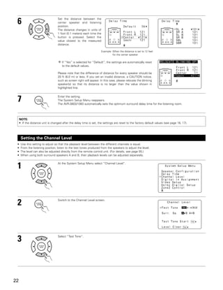 6                                 Set the distance between the
                                   center speaker and listening
                                   position.
                                   The distance changes in units of
                                   1 foot (0.1 meters) each time the
                                   button is pressed. Select the
                                   value closest to the measured
                                   distance.

                                                                      Example: When the distance is set to 12 feet
                                                                               for the center speaker

                                       If “Yes” is selected for “Default”, the settings are automatically reset
                                       to the default values.

                                   Please note that the difference of distance for every speaker should be
                                   20 ft (6.0 m) or less. If you set an invalid distance, a CAUTION notice,
                                   such as screen right will appear. In this case, please relocate the blinking
                                   speaker(s) so that its distance is no larger than the value shown in
                                   highlighted line.



 7                                 Enter the setting.
                                   The System Setup Menu reappears.
                                   The AVR-3803/1083 automatically sets the optimum surround delay time for the listening room.




     NOTE:
     • If the distance unit is changed after the delay time is set, the settings are reset to the factory default values (see page 16, 17).




      Setting the Channel Level
 •    Use this setting to adjust so that the playback level between the different channels is equal.
 •    From the listening position, listen to the test tones produced from the speakers to adjust the level.
 •    The level can also be adjusted directly from the remote control unit. (For details, see page 55.)
 •    When using both surround speakers A and B, their playback levels can be adjusted separately.



 1                                 At the System Setup Menu select “Channel Level”.




 2                                 Switch to the Channel Level screen.




 3                                 Select “Test Tone”.




22
 