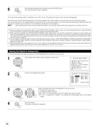 9                             After the above settings are completed, press the ENTER button.
                               The “Channel Level” screen reappears.




     To cancel the settings, select “Level Clear” and “Yes” on the “Channel Level” screen, then make the settings again.

 The level of each channel should be adjusted to 75 dB (C-weighted, slow meter mode) on a sound level meter at the listening position.
 If a sound level meter is not available adjust the channels by ear so the sound levels are the same. Because adjusting the subwoofer level test
 tone by ear is difficult, use a well known music selection and adjust for natural balance.
 NOTE:         When adjusting the level of an active subwoofer system, you may also need to adjust the subwoofer’s own volume control.


      When you adjust the channel levels while in the SYSTEM SETUP CHANNEL LEVEL mode, the channel level adjustments made will affect
      all surround modes. Consider this mode a Master Channel Level adjustment mode.
      After you have completed the SYSTEM SETUP CHANNEL LEVEL adjustments, you can then activate the individual surround modes and
      adjust channel levels that will be remembered for each of those modes. Then, whenever you activate a particular surround sound mode,
      your preferred channel level adjustments for just that mode will be recalled. Check the instructions for adjusting channel levels within each
      surround mode on page 55.
      You can adjust the channel levels for each of the following surround modes: PURE DIRECT/DIRECT, STEREO, DOLBY/DTS SURROUND,
      5/7 CH STEREO, WIDE SCREEN, SUPER STADIUM, ROCK ARENA, JAZZ CLUB, CLASSIC CONCERT, MONO MOVIE, VIDEO GAME,
      MATRIX and VIRTUAL.
      When using either surround speakers A or B, or when using surround speakers A and B at the same time, be sure to adjust the balance of
      playback levels between each channel for the various selections of “A or B” and “A and B”.




     Setting the Digital In Assignment
 • This setting assigns the digital input jacks of the AVR-3803/1083 for the different input sources.



 1                             At the System Setup Menu select “Digital In Assignment”.




 2                             Switch to the Digital Inputs screen.




 3                                                     Select the digital input jack to be assigned to the input source.
                                                       • To select the input source
                                                       • To select the digital input jack
                                                       Select “OFF” for input sources for which no digital input jacks are used.
                                                          If “Yes” is selected for “Default”, the settings are automatically reset to the default
                                                          values.




 4                             Enter the setting.
                               The System Setup Menu reappears.




24
 