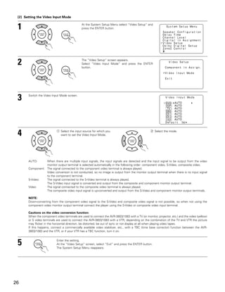 [2] Setting the Video Input Mode


 1                                             At the System Setup Menu select “Video Setup” and
                                               press the ENTER button.




 2                                             The “Video Setup” screen appears.
                                               Select “Video Input Mode” and press the ENTER
                                               button.




 3     Switch the Video Input Mode screen.




 4                          q Select the input source for which you
                              want to set the Video Input Mode.
                                                                                                   w Select the mode.




       AUTO:      When there are multiple input signals, the input signals are detected and the input signal to be output from the video
                  monitor output terminal is selected automatically in the following order: component video, S-Video, composite video.
       Component: The signal connected to the component video terminal is always played.
                  Video conversion is not conducted, so no image is output from the monitor output terminal when there is no input signal
                  to the component terminal.
       S-Video:   The signal connected to the S-Video terminal is always played.
                  The S-Video input signal is converted and output from the composite and component monitor output terminal.
       Video:     The signal connected to the composite video terminal is always played.
                  The composite video input signal is up-converted and output from the S-Video and component monitor output terminals.

       NOTE:
       Down-converting from the component video signal to the S-Video and composite video signal is not possible, so when not using the
       component video monitor output terminal connect the player using the S-Video or composite video input terminal.

       Cautions on the video conversion function:
       When the component video terminals are used to connect the AVR-3803/1083 with a TV (or monitor, projector, etc.) and the video (yellow)
       or S video terminals are used to connect the AVR-3803/1083 with a VTR, depending on the combination of the TV and VTR the picture
       may flicker in the horizontal direction, be distorted, be out of sync or not display at all when playing video tapes.
       If this happens, connect a commercially available video stabilizer, etc., with a TBC (time base corrector) function between the AVR-
       3803/1083 and the VTR, or if your VTR has a TBC function, turn it on.



 5                          Enter the setting.
                            At the “Video Setup” screen, select “Exit” and press the ENTER button.
                            The System Setup Menu reappears.




26
 