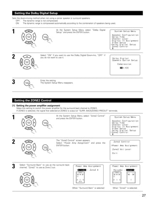 Setting the Dolby Digital Setup
Sets the down-mixing method when not using a center speaker or surround speakers.
    OFF: The dynamic range is not compressed.
    ON:    The dynamic range is compressed automatically according to the combination of speakers being used.



1                                             At the System Setup Menu select “Dolby Digital
                                              Setup” and press the ENTER button.




2                            Select “ON” if you want to use the Dolby Digital Down-mix, “OFF” if
                             you do not want to use it.




3                            Enter the setting.
                             The System Setup Menu reappears.




  Setting the ZONE2 Control
[1] Setting the power amplifier assignment
    Make this setting to switch the power amplifier for the surround back channel to ZONE2.
    If ZONE2 is selected, the signal that selected at ZONE2 is output at “SURR. BACK/ZONE2 PREOUT” terminals.


1                                             At the System Setup Menu select “Zone2 Control”
                                              and press the ENTER button.




2                                             The “Zone2 Control” screen appears.
                                              Select “Power Amp Assignment” and press the
                                              ENTER button.




3      Select “Surround Back” to use as the surround back
       channel, “Zone2” to use as Zone 2 out.




                                                               When “Surround Back” is selected          When “Zone2” is selected


                                                                                                                                    27
 