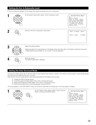 Setting the Ext. In Subwoofer Level
• Set the method of playback of the analog input signal connected to the Ext.In Subwoofer.



1                              At the System Setup Menu select “Ext.In Subwoofer Level”.




2                              Switch to the Ext.In Subwoofer Level screen.




3                              Select the desired setting.

                               Select according to the specifications of the player being used. Also refer to the player’s operating instructions.
                               +15dB (default) recommended. (0, +5, 10 and +15 can be selected.)




4                              Enter the setting.
                               The System Setup Menu reappears.




  Setting the Auto Surround Mode
The surround mode used at last for the four types of input signals shown below is stored in the memory, and the signal is automatically played
with that surround mode the next time it is input.
Note that the surround mode setting is also stored separately for the different input sources.
        q   Analog and PCM 2-channel signals
        w   2-channel signals of Dolby Digital, DTS or other multi-channel format
        e   Multi-channel signals of Dolby Digital, DTS or other multi-channel format
        r   Multi-channel signal when conducting playback using the EXT.IN
    During playback in the PURE DIRECT mode, the surround mode does not change even if the input signal is changed.



1                                                At the System Setup Menu select “Auto Surround
                                                 Mode” and press the ENTER button.




                                                                                                                                                     29
 