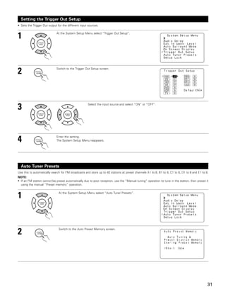 Setting the Trigger Out Setup
• Sets the Trigger Out output for the different input sources.



1                            At the System Setup Menu select “Trigger Out Setup”.




2                            Switch to the Trigger Out Setup screen.




3                                                    Select the input source and select “ON” or “OFF”.




4                            Enter the setting.
                             The System Setup Menu reappears.




  Auto Tuner Presets
Use this to automatically search for FM broadcasts and store up to 40 stations at preset channels A1 to 8, B1 to 8, C1 to 8, D1 to 8 and E1 to 8.
NOTE:
• If an FM station cannot be preset automatically due to poor reception, use the “Manual tuning” operation to tune in the station, then preset it
  using the manual “Preset memory” operation.



1                              At the System Setup Menu select “Auto Tuner Presets”.




2                              Switch to the Auto Preset Memory screen.




                                                                                                                                                31
 