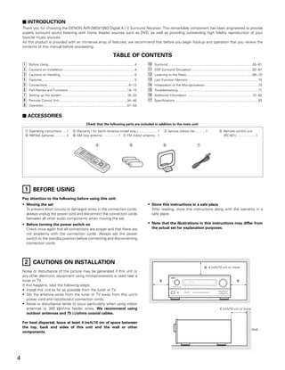 2 INTRODUCTION
    Thank you for choosing the DENON AVR-3803/1083 Digital A / V Surround Receiver. This remarkable component has been engineered to provide
    superb surround sound listening with home theater sources such as DVD, as well as providing outstanding high fidelity reproduction of your
    favorite music sources.
    As this product is provided with an immense array of features, we recommend that before you begin hookup and operation that you review the
    contents of this manual before proceeding.

                                                                                               TABLE OF CONTENTS
    z   Before Using ...............................................................................................4      ⁄0   Surround .............................................................................................55~61
    x   Cautions on Installation ...............................................................................4          ⁄1   DSP Surround Simulation ...................................................................62~67
    c   Cautions on Handling ..................................................................................5           ⁄2   Listening to the Radio.........................................................................68~70
    v   Features ......................................................................................................5   ⁄3   Last Function Memory ..............................................................................70
    b   Connections ..........................................................................................6~13         ⁄4   Initialization of the Microprocessor ...........................................................70
    n   Part Names and Functions..................................................................14, 15                   ⁄5   Troubleshooting.........................................................................................71
    m   Setting up the system ........................................................................16~33                ⁄6   Additional Information.........................................................................72~82
    ,   Remote Control Unit...........................................................................34~46                ⁄7   Specifications ............................................................................................83
    .   Operation ............................................................................................47~54


    2 ACCESSORIES
                                                                   Check that the following parts are included in addition to the main unit:

     q Operating instructions…..1                    w Warranty ( for North America model only )………...........1                          e Service station list…….....1                          r Remote control unit
     t R6P/AA batteries .............3               y AM loop antenna…...............1 u FM indoor antenna…1                                                                                      (RC-921)............…......1


                                                                             r                                  t                       y                                 u




     1 BEFORE USING
    Pay attention to the following before using this unit:
    • Moving the set                                                                                                       • Store this instructions in a safe place.
      To prevent short circuits or damaged wires in the connection cords,                                                    After reading, store this instructions along with the warranty in a
      always unplug the power cord and disconnect the connection cords                                                       safe place.
      between all other audio components when moving the set.
    • Before turning the power switch on                                                                                   • Note that the illustrations in this instructions may differ from
      Check once again that all connections are proper and that there are                                                    the actual set for explanation purposes.
      not problems with the connection cords. Always set the power
      switch to the standby position before connecting and disconnecting
      connection cords.




     2 CAUTIONS ON INSTALLATION
                                                                                                                                                                                      4 inch/10 cm or more
    Noise or disturbance of the picture may be generated if this unit or
    any other electronic equipment using microprocessors is used near a                                                                          B


    tuner or TV.
    If this happens, take the following steps:
    • Install this unit as far as possible from the tuner or TV.
    • Set the antenna wires from the tuner or TV away from this unit’s
       power cord and input/output connection cords.
    • Noise or disturbance tends to occur particularly when using indoor
       antennas or 300 Ω/ohms feeder wires. We recommend using                                                                                                                                    4 inch/10 cm or more
       outdoor antennas and 75 Ω/ohms coaxial cables.

    For heat dispersal, leave at least 4 inch/10 cm of space between
    the top, back and sides of this unit and the wall or other
                                                                                                                                                                                                                                  Wall
    components.




4
 