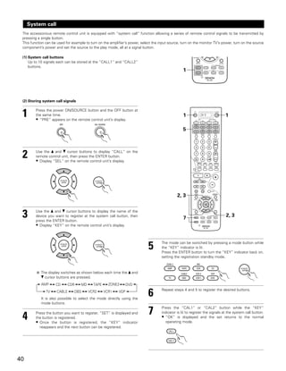 System call
 The accessorious remote control unit is equipped with “system call” function allowing a series of remote control signals to be transmitted by
 pressing a single button.
 This function can be used for example to turn on the amplifier’s power, select the input source, turn on the monitor TV’s power, turn on the source
 component’s power and set the source to the play mode, all at a signal button.

 (1) System call buttons
     Up to 10 signals each can be stored at the “CALL1” and “CALL2”
     buttons.
                                                                                                   1




 (2) Storing system call signals


 1       Press the power ON/SOURCE button and the OFF button at
         the same time.
         • “PRE” appears on the remote control unit’s display.
                                                                                                   1          DVD             1

                                                                                                   5




 2       Use the • and ª cursor buttons to display “CALL” on the
         remote control unit, then press the ENTER button.
         • Display “SEL” on the remote control unit’s display.




                                                                                               2, 3



 3       Use the • and ª cursor buttons to display the name of the
         device you want to register at the system call button, then
         press the ENTER button.
                                                                                                   7
                                                                                                                               2, 3
         • Display “KEY” on the remote control unit’s display.



                                                                             5       The mode can be switched by pressing a mode button while
                                                                                     the “KEY” indicator is lit.
                                                                                     Press the ENTER button to turn the “KEY” indicator back on,
                                                                                     setting the registration standby mode.



            The display switches as shown below each time the • and
            ª cursor buttons are pressed.
            AMP      CD      CDR    MD      TAPE     ZONE2       DVD
               TV    CABLE      DBS      VCR2      VCR1    VDP
            It is also possible to select the mode directly using the
                                                                             6       Repeat steps 4 and 5 to register the desired buttons.


            mode buttons.



 4       Press the button you want to register. “SET” is displayed and
         the button is registered.
                                                                             7       Press the “CAL1” or “CAL2” button while the “KEY”
                                                                                     indicator is lit to register the signals at the system call button.
                                                                                     • “OK” is displayed and the set returns to the normal
         • Once the button is registered, the “KEY” indicator                           operating mode.
           reappears and the next button can be registered.




40
 
