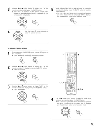 3      Use the • and ª cursor buttons to display “PRE” on the
       remote control unit, then press the ENTER button.
       • After “SEL” is displayed on the remote control unit’s
                                                                     5   When the mode you want to reset is shown on the remote
                                                                         control unit’s display, press the ENTER button to reset the
                                                                         preset memory.
         display, the registered preset memory is displayed on the       • The LCD’s back light flashes during the resetting operation,
         remote control unit’s display.                                    and when the operation is completed, “OK” is displayed
                                                                           and the set returns to the normal operating mode.




4                          Use the • and ª cursor buttons to
                           select the code to be reset.




(2) Resetting “learned” buttons



1      Press the power ON/SOURCE button and the OFF button at
       the same time.
       • “PRE” appears on the remote control unit’s display.                          1          DVD           1




2      Use the • and ª cursor buttons to display “RST” on the
       remote control unit’s display, then press the ENTER button.
       • “PRE” is displayed.




                                                                               2, 3, 4

3      Use the • and ª cursor buttons to display “LRN” on the
       remote control unit’s display, then press the ENTER button.
       • “SEL” is displayed.                                                                                    2, 3, 4




                                                                     4   Use the • and ª cursor buttons to select the mode of the
                                                                         button to be reset, then press the ENTER button.
                                                                         • The LCD’s back light flashes during the resetting operation,
                                                                           and when the operation is completed, “OK” is displayed
                                                                           and the set returns to the normal operating mode.




                                                                                                                                      43
 