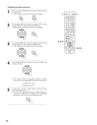 (3) Resetting the system call buttons



 1      Press the power ON/SOURCE button and the OFF button at
        the same time.
        • “PRE” appears on the remote control unit’s display.
                                                                              1    DVD   1




 2      Use the • and ª cursor buttons to display “RST” on the
        remote control unit, then press the ENTER button.
        • “PRE” appears on the remote control unit’s display.




                                                                         2, 3, 4
 3      Use the • and ª cursor buttons to display “CALL” on the
        remote control unit, then press the ENTER button.
        • “SEL” appears on the remote control unit’s display.
                                                                                         2, 3, 5




 4      Press the • and ª cursor buttons to select the system call
        setting to be reset.




           The remote control unit’s display switches as shown
           below each time the • and ª cursor buttons are pressed.

                              SYS CALL 1
                              SYS CALL 2



 5      To reset CALL 1 or CALL 2, select “CALL 1” or CALL 2”, then
        press the ENTER button.
        • The LCD’s back light flashes during the resetting operation,
          and when the operation is completed, “OK” is displayed
          and the set returns to the normal operating mode.




44
 