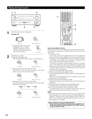 Playing the input source

        1     1                                           5

                                                                                          1




                                                                                                                            3
                                 2                  3
                                                                                                                            5

 1      Select the input source to be played.
        Example: CD
                     FUNCTION




                   (Main unit)                  (Remote control unit)
                                                                                                                            2
            To select the input source when
            ZONE2/REC OUT or TUNING
            PRESET is selected, press the                                Input mode selection function
            SOURCE button then operate the                               Different input modes can be selected for the different input sources.
            input function selector.                                     The selected input modes for the separate input sources are stored in
                                                           (Main unit)   the memory.
                                                                         q AUTO (auto mode)
                                                                            In this mode, the types of signals being input to the digital and
 2      Select the input mode.
        • Selecting the analog mode
          Press the ANALOG button to switch to the analog input.
                                                                            analog input jacks for the selected input source are detected and
                                                                            the program in the AVR-3803/1083’s surround decoder is selected
                                                                            automatically upon playback. This mode can be selected for all
                                                                            input sources other than PHONO and TUNER.
                                                                            The presence or absence of digital signals is detected, the signals
                                                                            input to the digital input jacks are identified and decoding and
                   (Main unit)                  (Remote control unit)
                                                                            playback are performed automatically in DTS, Dolby Digital or PCM
                                                                            (2 channel stereo) format. If no digital signal is being input, the
        • Selecting the external input (EXT. IN) mode                       analog input jacks are selected.
          Press the EXT. IN (on the EXT. IN button on the remote            Use this mode to play Dolby Digital signals.
          control unit) to switch the external input.                    w PCM (exclusive PCM signal playback mode)
                                                                            Decoding and playback are only performed when PCM signals are
                                                                            being input.
                                                                            Note that noise may be generated when using this mode to play
                                                                            signals other than PCM signals.
                   (Main unit)                  (Remote control unit)    e DTS (exclusive DTS signal playback mode)
        • Selecting the AUTO, PCM and DTS modes                             Decoding and playback are only performed when DTS signals are
          The mode switches as shown below each time the INPUT              being input.
          MODE button is pressed.                                        r ANALOG (exclusive analog audio signal playback mode)
                                                                            The signals input to the analog input jacks are played.
                       AUTO          PCM             DTS                 t EXT. IN (external decoder input jack selection mode)
                                                                            The signals being input to the external decoder input jacks are
                                                                            played without passing through the surround circuitry.
                                                                         NOTE:
                                                                         • Note that noise will be output when CDs or LDs recorded in DTS
                                                                           format are played in the “PCM” (exclusive PCM signal playback) or
                                                                           “ANALOG” (exclusive PCM signal playback) mode. Select the
                   (Main unit)                  (Remote control unit)
                                                                           AUTO or DTS mode when playing signals recorded in DTS from a
                                                                           laser disc player or CD player.

                                                                          Note on playing a source encorded with DTS
                                                                          • Noise may be generated at the beginning of playback and
                                                                            while searching during DTS playback in the AUTO mode. If
                                                                            so, play in the DTS mode.




48
 