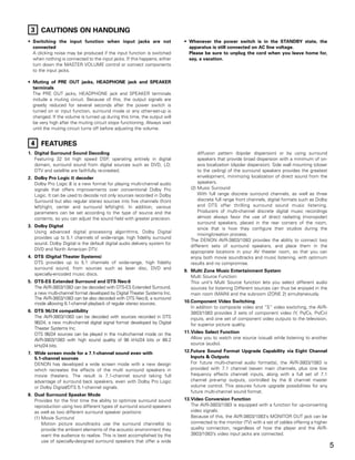 3 CAUTIONS ON HANDLING
• Switching the input function when input jacks are not                    • Whenever the power switch is in the STANDBY state, the
  connected                                                                  apparatus is still connected on AC line voltage.
  A clicking noise may be produced if the input function is switched         Please be sure to unplug the cord when you leave home for,
  when nothing is connected to the input jacks. If this happens, either      say, a vacation.
  turn down the MASTER VOLUME control or connect components
  to the input jacks.

• Muting of PRE OUT jacks, HEADPHONE jack and SPEAKER
  terminals
  The PRE OUT jacks, HEADPHONE jack and SPEAKER terminals
  include a muting circuit. Because of this, the output signals are
  greatly reduced for several seconds after the power switch is
  turned on or input function, surround mode or any other-set-up is
  changed. If the volume is turned up during this time, the output will
  be very high after the muting circuit stops functioning. Always wait
  until the muting circuit turns off before adjusting the volume.


 4 FEATURES
1. Digital Surround Sound Decoding                                                diffusion pattern (bipolar dispersion) or by using surround
   Featuring 32 bit high speed DSP, operating entirely in digital                 speakers that provide broad dispersion with a minimum of on-
   domain, surround sound from digital sources such as DVD, LD,                   axis localization (dipolar dispersion). Side wall mounting (closer
   DTV and satellite are faithfully re-created.                                   to the ceiling) of the surround speakers provides the greatest
2. Dolby Pro Logic II decoder                                                     envelopment, minimizing localization of direct sound from the
   Dolby Pro Logic II is a new format for playing multi-channel audio             speakers.
   signals that offers improvements over conventional Dolby Pro               (2) Music Surround
   Logic. It can be used to decode not only sources recorded in Dolby             With full range discrete surround channels, as well as three
   Surround but also regular stereo sources into five channels (front             discrete full range front channels, digital formats such as Dolby
   left/right, center and surround left/right). In addition, various              and DTS offer thrilling surround sound music listening.
   parameters can be set according to the type of source and the                  Producers of multi-channel discrete digital music recordings
   contents, so you can adjust the sound field with greater precision.            almost always favor the use of direct radiating (monopolar)
                                                                                  surround speakers, placed in the rear corners of the room,
3. Dolby Digital
                                                                                  since that is how they configure their studios during the
   Using advanced digital processing algorithms, Dolby Digital
                                                                                  mixing/creation process.
   provides up to 5.1 channels of wide-range, high fidelity surround
                                                                              The DENON AVR-3803/1083 provides the ability to connect two
   sound. Dolby Digital is the default digital audio delivery system for
                                                                              different sets of surround speakers, and place them in the
   DVD and North American DTV.
                                                                              appropriate locations in your AV theater room, so that you can
4. DTS (Digital Theater Systems)                                              enjoy both movie soundtracks and music listening, with optimum
   DTS provides up to 5.1 channels of wide-range, high fidelity               results and no compromise.
   surround sound, from sources such as laser disc, DVD and
                                                                           9. Multi Zone Music Entertainment System
   specially-encoded music discs.
                                                                              Multi Source Function:
5. DTS-ES Extended Surround and DTS Neo:6                                     This unit’s Multi Source function lets you select different audio
   The AVR-3803/1083 can be decoded with DTS-ES Extended Surround,            sources for listening Different sources can thus be enjoyed in the
   a new multi-channel format developed by Digital Theater Systems Inc.       main room (MAIN) and the subroom (ZONE 2) simultaneously.
   The AVR-3803/1083 can be also decoded with DTS Neo:6, a surround
   mode allowing 6.1-channel playback of regular stereo sources.           10.Component Video Switching
                                                                              In addition to composite video and “S” video switching, the AVR-
6. DTS 96/24 compatibility                                                    3803/1083 provides 2 sets of component video (Y, PB/CB, PR/CR)
   The AVR-3803/1083 can be decoded with sources recorded in DTS              inputs, and one set of component video outputs to the television,
   96/24, a new multi-channel digital signal format developed by Digital      for superior picture quality.
   Theater Systems Inc.
   DTS 96/24 sources can be played in the multi-channel mode on the        11.Video Select Function
   AVR-3803/1083 with high sound quality of 96 kHz/24 bits or 88.2            Allow you to watch one source (visual) while listening to another
   kHz/24 bits.                                                               source (audio).

7. Wide screen mode for a 7.1-channel sound even with                      12.Future Sound Format Upgrade Capability via Eight Channel
   5.1-channel sources                                                        Inputs & Outputs
   DENON has developed a wide screen mode with a new design                   For future multi-channel audio format(s), the AVR-3803/1083 is
   which recreates the effects of the multi surround speakers in              provided with 7.1 channel (seven main channels, plus one low
   movie theaters. The result is 7.1-channel sound taking full                frequency effects channel) inputs, along with a full set of 7.1
   advantage of surround back speakers, even with Dolby Pro Logic             channel pre-amp outputs, controlled by the 8 channel master
   or Dolby Digital/DTS 5.1-channel signals.                                  volume control. This assures future upgrade possibilities for any
                                                                              future multi-channel sound format.
8. Dual Surround Speaker Mode
   Provides for the first time the ability to optimize surround sound      13.Video Conversion Function
   reproduction using two different types of surround sound speakers          The AVR-3803/1083 is equipped with a function for up-converting
   as well as two different surround speaker positions:                       video signals.
   (1) Movie Surround                                                         Because of this, the AVR-3803/1083’s MONITOR OUT jack can be
       Motion picture soundtracks use the surround channel(s) to              connected to the monitor (TV) with a set of cables offering a higher
       provide the ambient elements of the acoustic environment they          quality connection, regardless of how the player and the AVR-
       want the audience to realize. This is best accomplished by the         3803/1083’s video input jacks are connected.
       use of specially-designed surround speakers that offer a wide
                                                                                                                                                       5
 