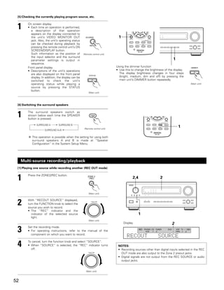 [5] Checking the currently playing program source, etc.


 1      On screen display
        • Each time an operation is performed,
          a description of that operation
          appears on the display connected to
          the unit’s VIDEO MONITOR OUT                                         1
          jack. Also, the unit’s operating status
          can be checked during playback by
          pressing the remote control unit’s ON
          SCREEN/DISPLAY button.
          Such information as the position of        (Remote control unit)
          the input selector and the surround
          parameter settings is output in                                                                                  1
          sequence.
        Front panel display                                                   Using the dimmer function
        • Descriptions of the unit’s operations                               • Use this to change the brightness of the display.
          are also displayed on the front panel                                 The display brightness changes in four steps
          display. In addition, the display can be                              (bright, medium, dim and off) by pressing the
          switched to check the unit’s                                          main unit’s DIMMER button repeatedly.
          operating status while playing a                                                                                                    (Main unit)
          source by pressing the STATUS
          button.
                                                          (Main unit)




 [6] Switching the surround speakers


 1      The surround speakers switch as
        shown below each time the SPEAKER
        button is pressed.

              SURROUND A        SURROUND B
                                                      (Remote control unit)
                                                                                                                                 1
                     SURROUND A+B

           This operation is possible when the setting for using both
           surround speakers A and B is made at “Speaker
           Configuration” in the System Setup Menu.




     Multi-source recording/playback
 [1] Playing one source while recording another (REC OUT mode)


 1      Press the ZONE2/REC button.
                                                                                          2,4                      2


                                                          (Main unit)



 2      With “RECOUT SOURCE” displayed,
        turn the FUNCTION knob to select the
        source you wish to record.
                                                             FUNCTION




        • The “REC” indicator and the
           indicator of the selected source                                                     1
           light.
                                                          (Main unit)
                                                                                   Display                                2
 3      Set the recording mode.
        • For operating instructions, refer to the manual of the
          component on which you want to record.
                                                                                                REC   PHONO CD TUNER
                                                                                                       VCR  -1 -2
                                                                                                                       DVD /
                                                                                                                           /
                                                                                                                               VDP TV / DBS
                                                                                                                               TAPE -1 -2

                                                                                      RECOUT                     SOURCE
 4      To cancel, turn the function knob and select “SOURCE”.
        • When “SOURCE” is selected, the “REC” indicator turns
          off.
                                                                               NOTES:
                                                                               • Recording sources other than digital inputs selected in the REC
                                                          FUNCTION
                                                                                 OUT mode are also output to the Zone 2 preout jacks.
                                                                               • Digital signals are not output from the REC SOURCE or audio
                                                                                 output jacks.


                                                       (Main unit)



52
 