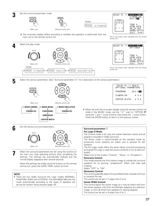 3    Set the surround parameter mode.


                                                                               Display

                                                                               MODE cinema
                (Main unit)                  (Remote control unit)


        The on-screen display differs according to whether the operation is performed from the
        main unit or the remote control unit.                                                              This is the screen when operated with the remote
                                                                                                           control unit.




4    Select the play mode.

                     SELECT




                (Main unit)                  (Remote control unit)
           Display                                                                                         This is the screen when operated with the remote
                                                                                                           control unit.
           MODE cinema               MODE music                      MODE emulation


     Select the various parameters. (See “Surround parameters q” for a description of the various parameters.)
5


                (Main unit)                  (Remote control unit)

          MODE CINEMA         MODE MUSIC          MODE EMULATION
                                                                               When set with the on-screen display using the remote control unit
           CINEMA EQ           PANORAMA               CINEMA EQ
                                                                               while in the MUSIC mode, set the “ ” mark to “OPTION 0”
                               DIMENSION                                       using the D and H cursor buttons, then press the F cursor button.
                                                                               Press the ENTER button to return to the previous screen.
                              CENTER WIDTH




6    Set the various surround parameters.

                     SELECT
                                                                              Surround parameters q
                                                                              Pro Logic II Mode:
                                                                              The Cinema mode is for use with stereo television shows and all
                                                                              programs encoded in Dolby Surround.
                                                                              The Music mode is recommended as the standard mode for
                                                                              autosound music systems (no video), and is optional for A/V
                                                                              systems.
                (Main unit)                  (Remote control unit)
                                                                              The Pro Logic mode offers the same robust surround processing
                                                                              as original Pro Logic in case the source contents is not of optimum

7    When the surround parameters are set using the buttons on
     the main unit, stop operating buttons after completing the
     settings. The settings are automatically finalized and the
                                                                              quality.
                                                                              Select one of the modes (“Cinema”, “Music” or “Emulation”).
                                                                              Panorama Control:
     normal display reappears after several seconds.
                                                                              This mode extends the front stereo image to include the surround
     When the settings are made using the buttons on the remote               speakers for an exciting “wraparound” effect with side wall
     control unit, press the SURR. PARA. button to finish.                    imaging.
                                                                              Select “OFF” or “ON”.
                                                                              Dimension Control:
NOTE:                                                                         This control gradually adjust the soundfield either towards the front
• There are four Dolby Surround Pro Logic modes (NORMAL,                      or towards the rear.
  PHANTOM, WIDE and 3 STEREO). The AVR-3803/1083 sets the                     The control can be set in 7 steps from 0 to 6.
  mode automatically according to the types of speakers set                   Center Width Control:
  during the system setup process (page 18).                                  This control adjust the center image so it may be heard only from
                                                                              the center speaker; only from the left/right speakers as a phontom
                                                                              image; or from all three front speakers to varying degrees.
                                                                              The control can be set in 8 steps from 0 to 7.


                                                                                                                                                          57
 