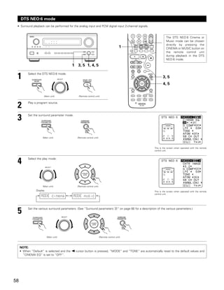 DTS NEO:6 mode
 • Surround playback can be performed for the analog input and PCM digital input 2-channel signals.


                                                                                                                  The DTS NEO:6 Cinema or
                                                                                                                  Music mode can be chosen
                                                                                                                  directly by pressing the
                                                                                                   1              CINEMA or MUSIC button on
                                                                                                                  the remote control unit
                                                                                                                  during playback in the DTS
                                                                                                                  NEO:6 mode.

                                                      1 3, 5 1, 4, 5


 1        Select the DTS NEO:6 mode.
                                         SELECT
                                                                                                               3, 5
                                                                                                               4, 5


                      (Main unit)                        (Remote control unit)



 2        Play a program source.




 3        Set the surround parameter mode.




                     (Main unit)                        (Remote control unit)



                                                                                                        This is the screen when operated with the remote
                                                                                                        control unit.




 4        Select the play mode.

                          SELECT




                     (Main unit)                        (Remote control unit)
                Display                                                                                 This is the screen when operated with the remote
                                                                                                        control unit.
                    MODE cinema                       MODE music


          Set the various surround parameters. (See “Surround parameters e” on page 66 for a description of the various parameters.)
 5                                           SELECT




                           (Main unit)                                          (Remote control unit)



     NOTE:
     • When “Default” is selected and the 0 cursor button is pressed, “MODE” and “TONE” are automatically reset to the default values and
       “CINEMA EQ” is set to “OFF”.




58
 