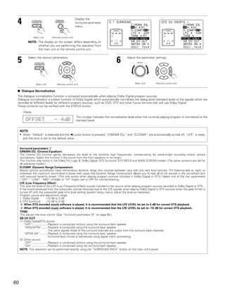 4                                                       Display the
                                                         surround parameter
                                                         menu.


                 (Main unit)     (Remote control unit)

           NOTE: The display on the screen differs depending on
                 whether you are performing the operation from
                 the main unit or the remote control unit.



 5         Select the various parameters.
                                                                                       6       Adjust the parameter settings.
                                                                                                       SELECT




                   (Main unit)       (Remote control unit)                                           (Main unit)     (Remote control unit)


 2 Dialogue Normalization

 The dialogue normalization function is activated automatically when playing Dolby Digital program sources.
 Dialogue normalization is a basic function of Dolby Digital which automatically normalizes the dialog level (standard level) of the signals which are
 recorded at different levels for different program sources, such as DVD, DTV and other future formats that will use Dolby Digital.
 These contents can be verified with the STATUS button.
       Display
                                                         The number indicates the normalization level when the currently playing program is normalized to the
         OFFSET                    - 4dB                 standard level.


     NOTE:
     • When “Default” is selected and the 0 cursor button is pressed, “CINEMA EQ.” and “D.COMP.” are automatically turned off, “LFE” is reset,
       and the tone is set to the default value.


     Surround parameters w
     CINEMA EQ. (Cinema Equalizer):
     The Cinema EQ function gently decreases the level of the extreme high frequencies, compensating for overly-bright sounding motion picture
     soundtracks. Select this function if the sound from the front speakers is too bright.
     This function only works in the Dolby Pro Logic II, Dolby Digital, DTS Surround, DTS NEO:6 and WIDE SCREEN modes. (The same contents are set for
     all operating modes.)
     D.COMP. (Dynamic Range Compression):
     Motion picture soundtracks have tremendous dynamic range (the contrast between very soft and very loud sounds). For listening late at night, or
     whenever the maximum sound level is lower than usual, the Dynamic Range Compression allows you to hear all of the sounds in the soundtrack (but
     with reduced dynamic range). (This only works when playing program sources recorded in Dolby Digital or DTS.) Select one of the four parameters
     (“OFF”, “LOW”, “MID” (middle) or “HI” (high)). Set to OFF for normal listening.
     LFE (Low Frequency Effect):
     This sets the level of the LFE (Low Frequency Effect) sounds included in the source when playing program sources recorded in Dolby Digital or DTS.
     If the sound produced from the subwoofer sounds distorted due to the LFE signals when playing Dolby Digital or DTS sources when the peak limiter is
     turned off with the subwoofer peak limit level setting (system setup menu), adjust the level as necessary.
     Program source and adjustment range:
     1. Dolby Digital:          –10 dB to 0 dB
     2. DTS Surround:           –10 dB to 0 dB
         When DTS encoded movie software is played, it is recommended that the LFE LEVEL be set to 0 dB for correct DTS playback.
         When DTS encoded music software is played, it is recommended that the LFE LEVEL be set to –10 dB for correct DTS playback.
     TONE:
     This adjusts the tone control. (See “Surround parameters e” on page 66.)
     SB CH OUT:
     (1) Dolby Digital/DTS source
         “OFF” ....................Playback is conducted without using the surround back speaker.
         “NON MTRX”........Playback is conducted using the surround back speaker.
                                   The same signals those of the surround channels are output from the surround back channels.
         “MTRX ON” ..........Playback is conducted using the surround back speaker.
                                   Surround back chnnel is reproduced using digital matrix processing.
     (2) Other source
         “OFF” ....................Playback is conducted without using the surround back speaker.
         “ON” .....................Playback is conducted using the surround back speaker.
     NOTE: This operation can be performed directly using the “SURROUND BACK” button on the main unit’s panel.




60
 